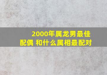 2000年属龙男最佳配偶 和什么属相最配对